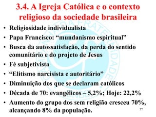 3.4. A Igreja Católica e o contexto
religioso da sociedade brasileira
• Religiosidade individualista
• Papa Francisco: “mundanismo espiritual”
• Busca da autossatisfação, da perda do sentido
comunitário e do projeto de Jesus
• Fé subjetivista
• “Elitismo narcisista e autoritário”
• Diminuição dos que se declaram católicos
• Década de 70: evangélicos – 5,2%; Hoje: 22,2%
• Aumento do grupo dos sem religião cresceu 70%,
alcançando 8% da população. 77
 