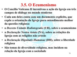 3.5. O Ecumenismo
• O Concílio Vaticano II incentivou a ação da Igreja em três
campos de diálogo no mundo moderno
• Cada um deles conta com um documento explícito, que
expõe a orientação da Igreja para entendimento melhor
da questão religiosa:
• o Decreto Unitatis Redintegratio (UR), sobre o ecumenismo
• a Declaração Nostra Aetate (NA), sobre as relações da
Igreja com as religiões não cristãs
• a Declaração Dignitatis Humanae (DH), sobre a liberdade
religiosa
• São temas de diversidade religiosa, mas incidem na
relação da Igreja com a sociedade
78
 
