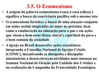 3.5. O Ecumenismo
• A origem da palavra ecumenismo evoca a casa (oikos) e
significa a busca da convivência pacífica sob o mesmo teto
• O ecumenismo fortalece a busca de uma atuação conjunta
em ações sociais inspiradas no amor ao próximo, bem
como a colaboração na educação para a paz e em ações
que visem o bem-estar físico, moral e espiritual do povo e
o bem comum da sociedade
• A Igreja no Brasil desenvolve ações ecumênicas
integrando o Conselho Nacional de Igrejas Cristãs
(CONIC), incentivando os discípulos e discípulas
missionários a desenvolverem atividades mais intensas na
Semana Nacional de Oração pela Unidade dos Cristãos e
na realização da Campanha da Fraternidade Ecumênica.
79
 
