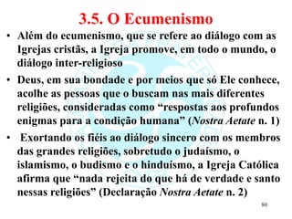 3.5. O Ecumenismo
• Além do ecumenismo, que se refere ao diálogo com as
Igrejas cristãs, a Igreja promove, em todo o mundo, o
diálogo inter-religioso
• Deus, em sua bondade e por meios que só Ele conhece,
acolhe as pessoas que o buscam nas mais diferentes
religiões, consideradas como “respostas aos profundos
enigmas para a condição humana” (Nostra Aetate n. 1)
• Exortando os fiéis ao diálogo sincero com os membros
das grandes religiões, sobretudo o judaísmo, o
islamismo, o budismo e o hinduísmo, a Igreja Católica
afirma que “nada rejeita do que há de verdade e santo
nessas religiões” (Declaração Nostra Aetate n. 2)
80
 