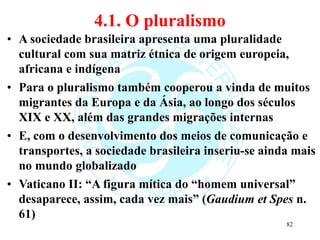 4.1. O pluralismo
• A sociedade brasileira apresenta uma pluralidade
cultural com sua matriz étnica de origem europeia,
africana e indígena
• Para o pluralismo também cooperou a vinda de muitos
migrantes da Europa e da Ásia, ao longo dos séculos
XIX e XX, além das grandes migrações internas
• E, com o desenvolvimento dos meios de comunicação e
transportes, a sociedade brasileira inseriu-se ainda mais
no mundo globalizado
• Vaticano II: “A figura mítica do “homem universal”
desaparece, assim, cada vez mais” (Gaudium et Spes n.
61)
82
 