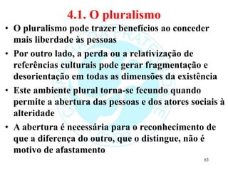 4.1. O pluralismo
• O pluralismo pode trazer benefícios ao conceder
mais liberdade às pessoas
• Por outro lado, a perda ou a relativização de
referências culturais pode gerar fragmentação e
desorientação em todas as dimensões da existência
• Este ambiente plural torna-se fecundo quando
permite a abertura das pessoas e dos atores sociais à
alteridade
• A abertura é necessária para o reconhecimento de
que a diferença do outro, que o distingue, não é
motivo de afastamento
83
 