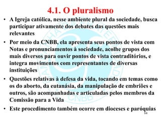 4.1. O pluralismo
• A Igreja católica, nesse ambiente plural da sociedade, busca
participar ativamente dos debates das questões mais
relevantes
• Por meio da CNBB, ela apresenta seus pontos de vista com
Notas e pronunciamentos à sociedade, acolhe grupos dos
mais diversos para ouvir pontos de vista contraditórios, e
integra movimentos com representantes de diversas
instituições
• Questões relativas à defesa da vida, tocando em temas como
os do aborto, da eutanásia, da manipulação de embriões e
outros, são acompanhadas e articuladas pelos membros da
Comissão para a Vida
• Este procedimento também ocorre em dioceses e paróquias
84
 