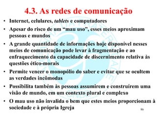 4.3. As redes de comunicação
• Internet, celulares, tablets e computadores
• Apesar do risco de um “mau uso”, esses meios aproximam
pessoas e mundos
• A grande quantidade de informações hoje disponível nesses
meios de comunicação pode levar à fragmentação e ao
enfraquecimento da capacidade de discernimento relativa às
questões ético-morais
• Permite vencer o monopólio do saber e evitar que se ocultem
as verdades incômodas
• Possibilita também às pessoas assumirem e construírem uma
visão de mundo, em um contexto plural e complexo
• O mau uso não invalida o bem que estes meios proporcionam à
sociedade e à própria Igreja 86
 