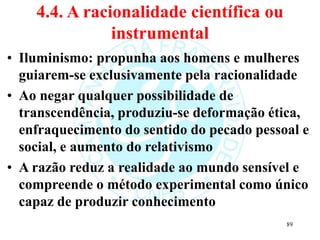 4.4. A racionalidade científica ou
instrumental
• Iluminismo: propunha aos homens e mulheres
guiarem-se exclusivamente pela racionalidade
• Ao negar qualquer possibilidade de
transcendência, produziu-se deformação ética,
enfraquecimento do sentido do pecado pessoal e
social, e aumento do relativismo
• A razão reduz a realidade ao mundo sensível e
compreende o método experimental como único
capaz de produzir conhecimento
89
 