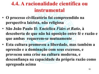 4.4. A racionalidade científica ou
instrumental
• O processo civilizatório foi compreendido na
perspectiva laicista, não religiosa
• São João Paulo II: Encíclica Fides et Ratio, à
descoberta de que não há oposição entre fé e razão e
que ambas requerem-se mutuamente
• Esta cultura promoveu a liberdade, mas também a
opressão e a dominação com seus excessos, e
provocou uma crise na cultura moderna, e
desconfiança na capacidade da própria razão como
apregoada acima
90
 