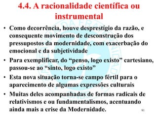 4.4. A racionalidade científica ou
instrumental
• Como decorrência, houve desprestígio da razão, e
consequente movimento de desconstrução dos
pressupostos da modernidade, com exacerbação do
emocional e da subjetividade
• Para exemplificar, do “penso, logo existo” cartesiano,
passou-se ao “sinto, logo existo”
• Esta nova situação torna-se campo fértil para o
aparecimento de algumas expressões culturais
• Muitas deles acompanhadas de formas radicais de
relativismos e ou fundamentalismos, acentuando
ainda mais a crise da Modernidade. 91
 