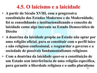 4.5. O laicismo e a laicidade
• A partir do Século XVIII, com a progressiva
constituição dos Estados Modernos e da Modernidade,
foi se consolidando e institucionalizando o conceito de
laicidade como algo inerente ao Estado Democrático de
Direito
• A doutrina da laicidade propõe ao Estado não optar por
uma religião oficial, para se constituir com o perfil laico
e não religioso confessional, e resguardar o governo e a
sociedade de possíveis fundamentalismos religiosos
• Com a doutrina da laicidade quer-se a constituição de
um Estado sem interferência de uma religião específica,
para garantir a liberdade religiosa e o sadio pluralismo
92
 