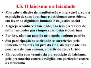 4.5. O laicismo e a laicidade
• Mas cabe o direito de manifestação e intervenção, com a
exposição de suas doutrinas e posicionamentos éticos,
em favor da dignidade humana e da justiça social
• A Igreja reconhece a laicidade, não tem pretensões de
influir no poder para impor suas ideias e doutrinas
• Por isso, não tem partido nem apoia nenhum partido
• Sua participação na sociedade se caracteriza pelo
fomento de valores em prol da vida, da dignidade das
pessoas e do bem comum, a partir de Jesus Cristo
• Ela repudia com veemência a proposição do laicismo,
pelo preconceito contra a religião, em particular contra
o catolicismo 94
 