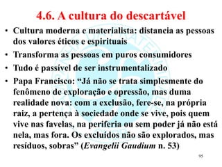 4.6. A cultura do descartável
• Cultura moderna e materialista: distancia as pessoas
dos valores éticos e espirituais
• Transforma as pessoas em puros consumidores
• Tudo é passível de ser instrumentalizado
• Papa Francisco: “Já não se trata simplesmente do
fenômeno de exploração e opressão, mas duma
realidade nova: com a exclusão, fere-se, na própria
raiz, a pertença à sociedade onde se vive, pois quem
vive nas favelas, na periferia ou sem poder já não está
nela, mas fora. Os excluídos não são explorados, mas
resíduos, sobras” (Evangelii Gaudium n. 53)
95
 