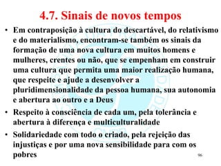 4.7. Sinais de novos tempos
• Em contraposição à cultura do descartável, do relativismo
e do materialismo, encontram-se também os sinais da
formação de uma nova cultura em muitos homens e
mulheres, crentes ou não, que se empenham em construir
uma cultura que permita uma maior realização humana,
que respeite e ajude a desenvolver a
pluridimensionalidade da pessoa humana, sua autonomia
e abertura ao outro e a Deus
• Respeito à consciência de cada um, pela tolerância e
abertura à diferença e multiculturalidade
• Solidariedade com todo o criado, pela rejeição das
injustiças e por uma nova sensibilidade para com os
pobres 96
 