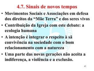 4.7. Sinais de novos tempos
• Movimentos Sociais e Associações em defesa
dos direitos da “Mãe Terra” e dos seres vivos
• Contribuição da Igreja com este debate: a
ecologia humana
• A intenção é integrar o respeito à sã
convivência na sociedade com o bom
relacionamento com a natureza
• Uma parte das novas gerações não aceita a
indiferença, a violência e a exclusão.
97
 
