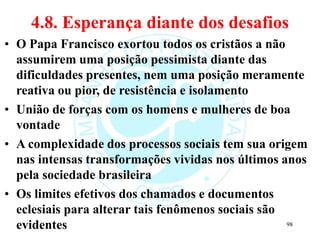 4.8. Esperança diante dos desafios
• O Papa Francisco exortou todos os cristãos a não
assumirem uma posição pessimista diante das
dificuldades presentes, nem uma posição meramente
reativa ou pior, de resistência e isolamento
• União de forças com os homens e mulheres de boa
vontade
• A complexidade dos processos sociais tem sua origem
nas intensas transformações vividas nos últimos anos
pela sociedade brasileira
• Os limites efetivos dos chamados e documentos
eclesiais para alterar tais fenômenos sociais são
evidentes 98
 