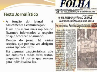 Texto Jornalístico
 A função do jornal é
basicamente a comunicação.
É um dos meios mais rápidos de
ficarmos informados a respeito
do que acontece no mundo.
Dentro do jornal há várias
sessões, que por sua vez abrigam
vários tipos de texto.
Há algumas características que
são comuns a todos estes textos,
enquanto há outras que servem
para individualizá-los.
 