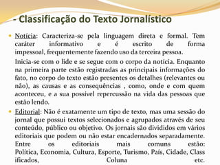 - Classificação do Texto Jornalístico
 Notícia: Caracteriza-se pela linguagem direta e formal. Tem
caráter informativo e é escrito de forma
impessoal, frequentemente fazendo uso da terceira pessoa.
Inicia-se com o lide e se segue com o corpo da notícia. Enquanto
na primeira parte estão registradas as principais informações do
fato, no corpo do texto estão presentes os detalhes (relevantes ou
não), as causas e as consequências , como, onde e com quem
aconteceu, e a sua possível repercussão na vida das pessoas que
estão lendo.
 Editorial: Não é exatamente um tipo de texto, mas uma sessão do
jornal que possui textos selecionados e agrupados através de seu
conteúdo, público ou objetivo. Os jornais são divididos em vários
editoriais que podem ou não estar encadernados separadamente.
Entre os editoriais mais comuns estão:
Política, Economia, Cultura, Esporte, Turismo, País, Cidade, Class
ificados, Coluna etc.
 
