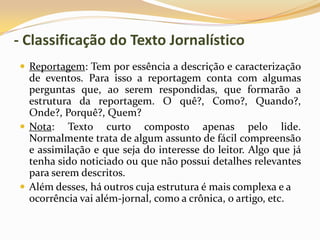 - Classificação do Texto Jornalístico
 Reportagem: Tem por essência a descrição e caracterização
de eventos. Para isso a reportagem conta com algumas
perguntas que, ao serem respondidas, que formarão a
estrutura da reportagem. O quê?, Como?, Quando?,
Onde?, Porquê?, Quem?
 Nota: Texto curto composto apenas pelo lide.
Normalmente trata de algum assunto de fácil compreensão
e assimilação e que seja do interesse do leitor. Algo que já
tenha sido noticiado ou que não possui detalhes relevantes
para serem descritos.
 Além desses, há outros cuja estrutura é mais complexa e a
ocorrência vai além-jornal, como a crônica, o artigo, etc.
 