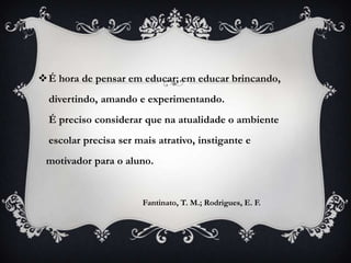 É hora de pensar em educar; em educar brincando,
  divertindo, amando e experimentando.
  É preciso considerar que na atualidade o ambiente
  escolar precisa ser mais atrativo, instigante e
 motivador para o aluno.


                       Fantinato, T. M.; Rodrigues, E. F.
 