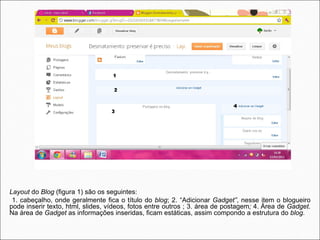 Layout do Blog (figura 1) são os seguintes:
 1. cabeçalho, onde geralmente fica o título do blog; 2. “Adicionar Gadget”, nesse item o blogueiro
pode inserir texto, html, slides, vídeos, fotos entre outros ; 3. área de postagem; 4. Área de Gadget.
Na área de Gadget as informações inseridas, ficam estáticas, assim compondo a estrutura do blog.
 