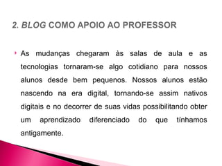    As mudanças chegaram às salas de aula e as
    tecnologias tornaram-se algo cotidiano para nossos
    alunos desde bem pequenos. Nossos alunos estão
    nascendo na era digital, tornando-se assim nativos
    digitais e no decorrer de suas vidas possibilitando obter
    um   aprendizado    diferenciado    do   que   tínhamos
    antigamente.
 