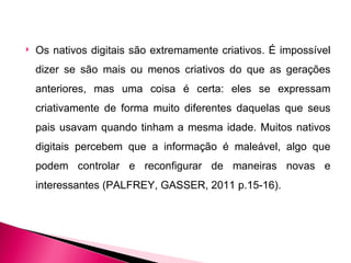    Os nativos digitais são extremamente criativos. É impossível
    dizer se são mais ou menos criativos do que as gerações
    anteriores, mas uma coisa é certa: eles se expressam
    criativamente de forma muito diferentes daquelas que seus
    pais usavam quando tinham a mesma idade. Muitos nativos
    digitais percebem que a informação é maleável, algo que
    podem controlar e reconfigurar de maneiras novas e
    interessantes (PALFREY, GASSER, 2011 p.15-16).
 