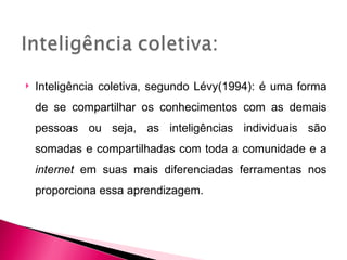    Inteligência coletiva, segundo Lévy(1994): é uma forma
    de se compartilhar os conhecimentos com as demais
    pessoas ou seja, as inteligências individuais são
    somadas e compartilhadas com toda a comunidade e a
    internet em suas mais diferenciadas ferramentas nos
    proporciona essa aprendizagem.
 