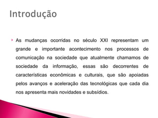    As mudanças ocorridas no século XXI representam um
    grande e importante acontecimento nos processos de
    comunicação na sociedade que atualmente chamamos de
    sociedade da informação, essas são decorrentes de
    características econômicas e culturais, que são apoiadas
    pelos avanços e aceleração das tecnológicas que cada dia
    nos apresenta mais novidades e subsídios.
 