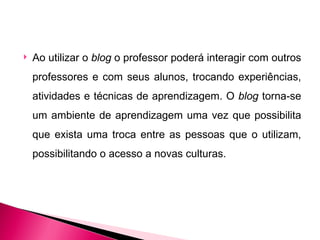   Ao utilizar o blog o professor poderá interagir com outros
    professores e com seus alunos, trocando experiências,
    atividades e técnicas de aprendizagem. O blog torna-se
    um ambiente de aprendizagem uma vez que possibilita
    que exista uma troca entre as pessoas que o utilizam,
    possibilitando o acesso a novas culturas.
 