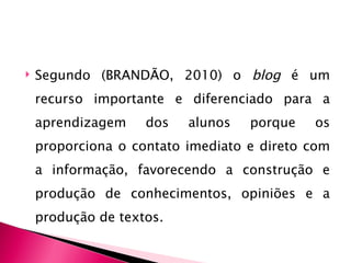    Segundo (BRANDÃO, 2010) o blog é um
    recurso importante e diferenciado para a
    aprendizagem    dos   alunos   porque   os
    proporciona o contato imediato e direto com
    a informação, favorecendo a construção e
    produção de conhecimentos, opiniões e a
    produção de textos.
 