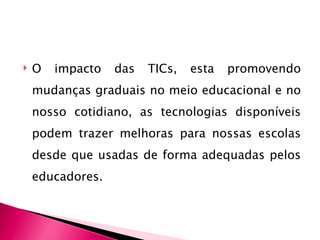    O   impacto   das   TICs,   esta   promovendo
    mudanças graduais no meio educacional e no
    nosso cotidiano, as tecnologias disponíveis
    podem trazer melhoras para nossas escolas
    desde que usadas de forma adequadas pelos
    educadores.
 