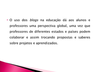    O uso dos blogs na educação dá aos alunos e
    professores uma perspectiva global, uma vez que
    professores de diferentes estados e países podem
    colaborar e assim trocando propostas e saberes
    sobre projetos e aprendizados.
 
