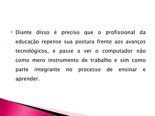    Diante disso é preciso que o profissional da
    educação repense sua postura frente aos avanços
    tecnológicos, e passe a ver o computador não
    como mero instrumento de trabalho e sim como
    parte   integrante   no   processo   de   ensinar   e
    aprender.
 
