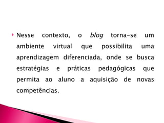    Nesse   contexto,       o   blog   torna-se   um
    ambiente      virtual   que    possibilita    uma
    aprendizagem diferenciada, onde se busca
    estratégias    e   práticas   pedagógicas     que
    permita ao aluno a aquisição de novas
    competências.
 