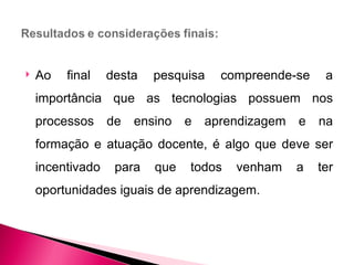    Ao   final    desta   pesquisa    compreende-se     a
    importância que as tecnologias possuem nos
    processos     de   ensino   e   aprendizagem   e   na
    formação e atuação docente, é algo que deve ser
    incentivado    para   que   todos   venham     a   ter
    oportunidades iguais de aprendizagem.
 