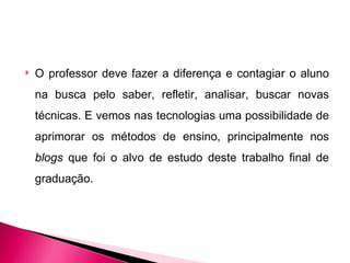    O professor deve fazer a diferença e contagiar o aluno
    na busca pelo saber, refletir, analisar, buscar novas
    técnicas. E vemos nas tecnologias uma possibilidade de
    aprimorar os métodos de ensino, principalmente nos
    blogs que foi o alvo de estudo deste trabalho final de
    graduação.
 