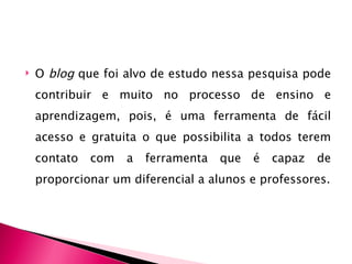    O blog que foi alvo de estudo nessa pesquisa pode
    contribuir e muito no processo de ensino e
    aprendizagem, pois, é uma ferramenta de fácil
    acesso e gratuita o que possibilita a todos terem
    contato   com   a   ferramenta   que   é   capaz   de
    proporcionar um diferencial a alunos e professores.
 