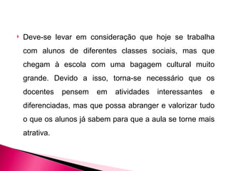   Deve-se levar em consideração que hoje se trabalha
    com alunos de diferentes classes sociais, mas que
    chegam à escola com uma bagagem cultural muito
    grande. Devido a isso, torna-se necessário que os
    docentes    pensem   em   atividades   interessantes   e
    diferenciadas, mas que possa abranger e valorizar tudo
    o que os alunos já sabem para que a aula se torne mais
    atrativa.
 