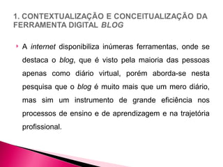    A internet disponibiliza inúmeras ferramentas, onde se
    destaca o blog, que é visto pela maioria das pessoas
    apenas como diário virtual, porém aborda-se nesta
    pesquisa que o blog é muito mais que um mero diário,
    mas sim um instrumento de grande eficiência nos
    processos de ensino e de aprendizagem e na trajetória
    profissional.
 