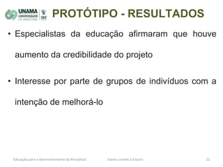 PROTÓTIPO - RESULTADOS
• Especialistas da educação afirmaram que houve
aumento da credibilidade do projeto
• Interesse por parte de grupos de indivíduos com a
intenção de melhorá-lo
 