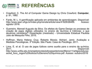 REFERÊNCIAS
• Crawford, C. The Art of Computer Game Design by Chris Crawford. Computer,
p. 81, 1982.
• Fardo, M. L. A gamificação aplicada em ambientes de aprendizagem. Disponível:
http://www.seer.ufrgs.br/index.php/renote/article/view/41629/26409. Acesso:
agosto/ 2016.
• Guerreiro, Manoel Augusto da Silva. Os efeitos do Game Design no processo de
criação de jogos digitais utilizados no ensino de Química e Ciências: o que
devemos considerar? Dissertação (mestrado) - Universidade Estadual Paulista
Julio de Mesquita Filho, 2015.
• Hoffman, Maria Helena; Cruz, Roberto Morais; Alchieri, Jamir. Avaliação e
Medidas Psicológicas. 3ª Edição. São Paulo: Casa do Psicólogo, 2011.
• Lima, E. et al. O uso de jogos lúdicos como auxilio para o ensino de química.
2011. Disponível:
http://www.unifia.edu.br/projetorevista/edicoesanteriores/Marco11/artigos/educac
ao/ed_foco_Jogos%20ludicos%20ensino%20quimica.pdf. Acesso: outubro/2016
 