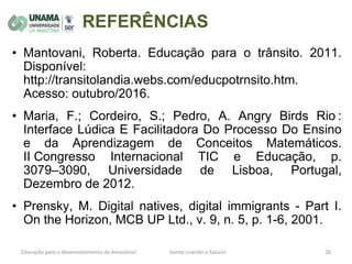 REFERÊNCIAS
• Mantovani, Roberta. Educação para o trânsito. 2011.
Disponível:
http://transitolandia.webs.com/educpotrnsito.htm.
Acesso: outubro/2016.
• Maria, F.; Cordeiro, S.; Pedro, A. Angry Birds Rio :
Interface Lúdica E Facilitadora Do Processo Do Ensino
e da Aprendizagem de Conceitos Matemáticos.
II Congresso Internacional TIC e Educação, p.
3079–3090, Universidade de Lisboa, Portugal,
Dezembro de 2012.
• Prensky, M. Digital natives, digital immigrants - Part I.
On the Horizon, MCB UP Ltd., v. 9, n. 5, p. 1-6, 2001.
 