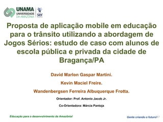Proposta de aplicação mobile em educação
para o trânsito utilizando a abordagem de
Jogos Sérios: estudo de caso com alunos de
escola pública e privada da cidade de
Bragança/PA
David Marlon Gaspar Martini.
Kevin Maciel Freire.
Wandenbergsen Ferreira Albuquerque Frotta.
Orientador: Prof. Antonio Jacob Jr.
Co-Orientadora: Márcia Pantoja
Gente criando o futuro!Educação para o desenvolvimento da Amazônia!
 