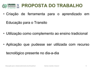 PROPOSTA DO TRABALHO
• Criação de ferramenta para o aprendizado em
Educação para o Transito
• Utilização como complemento ao ensino tradicional
• Aplicação que pudesse ser utilizada com recurso
tecnológico presente no dia-a-dia
 