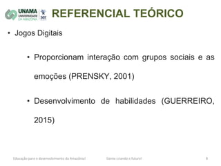 REFERENCIAL TEÓRICO
• Jogos Digitais
• Proporcionam interação com grupos sociais e as
emoções (PRENSKY, 2001)
• Desenvolvimento de habilidades (GUERREIRO,
2015)
 