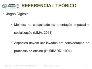 REFERENCIAL TEÓRICO
• Jogos Digitais
• Melhora na capacidade da orientação espacial e
socialização (LIMA, 2011)
• Aspectos devem ser levados em consideração no
processo de ensino (HUBBARD, 1991)
 