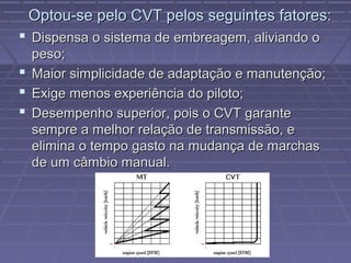 Optou-se pelo CVT pelos seguintes fatores:
 Dispensa o sistema de embreagem, aliviando o
  peso;
 Maior simplicidade de adaptação e manutenção;
 Exige menos experiência do piloto;
 Desempenho superior, pois o CVT garante
  sempre a melhor relação de transmissão, e
  elimina o tempo gasto na mudança de marchas
  de um câmbio manual.
 