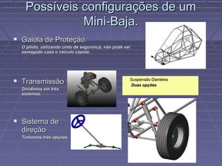 Possíveis configurações de um
             Mini-Baja.
 Gaiola de Proteção.
  O piloto, utilizando cinto de segurança, não pode ser
  esmagado caso o veículo capote.




 Transmissão                                        Suspensão Dianteira
                                                          Duas opções
  Dividimos em três
  sistemas.




 Sistema de
  direção
  Tínhamos três opções.
 