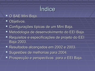 Índice
 O SAE Mini Baja.
 Objetivos.
 Configurações típicas de um Mini Baja.
 Metodologia de desenvolvimento do EEI Baja.
 Requisitos e especificações de projeto do EEI
  Baja 2003.
 Resultados alcançados em 2002 e 2003.
 Sugestões de melhorias para 2004.
 Prospecção e perspectivas para o EEI Baja.
 