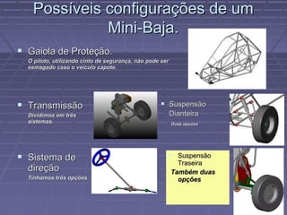 Possíveis configurações de um
             Mini-Baja.
 Gaiola de Proteção.
  O piloto, utilizando cinto de segurança, não pode ser
  esmagado caso o veículo capote.




 Transmissão                                        Suspensão
  Dividimos em três                                       Dianteira
  sistemas.                                               Duas opções




 Sistema de                                               Suspensão
                                                            Traseira
  direção                                                 Também duas
  Tínhamos três opções.                                     opções
 