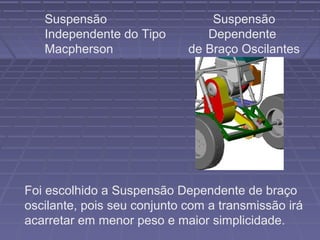 Suspensão                     Suspensão
   Independente do Tipo         Dependente
   Macpherson                de Braço Oscilantes




Foi escolhido a Suspensão Dependente de braço
oscilante, pois seu conjunto com a transmissão irá
acarretar em menor peso e maior simplicidade.
 