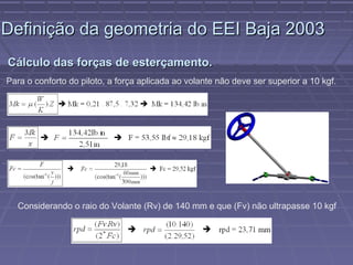 Definição da geometria do EEI Baja 2003
Cálculo das forças de esterçamento.
Para o conforto do piloto, a força aplicada ao volante não deve ser superior a 10 kgf.




  Considerando o raio do Volante (Rv) de 140 mm e que (Fv) não ultrapasse 10 kgf
 